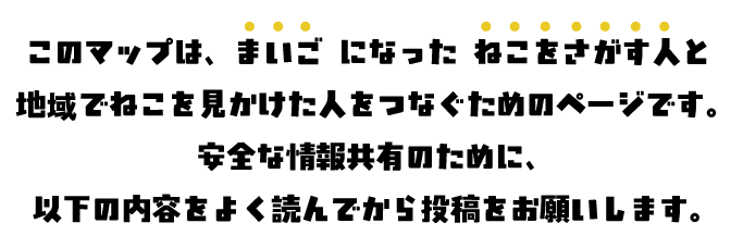 このマップは、まいご になった ねこをさがす人と 地域でねこを見かけた人をつなぐためのページです。 安全な情報共有のために、 以下の内容をよく読んでから投稿をお願いします。
